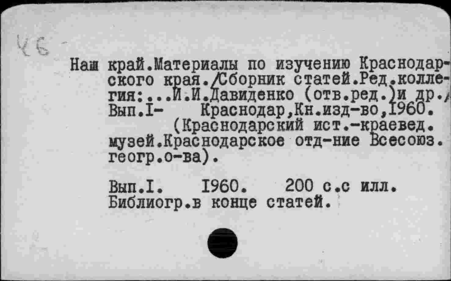 ﻿Наш край.Материалы по изучению Краснодарского края./Сборник статей.Ред.коллегия	.и .И. Давиденко (отв.ред.)и др./
Вып.1- Краснодар,Кн.изд-во,I960. (Краснодарский ист.-краевед. музей.Краснодарское отд-ние Всесоюз. геогр.о-ва).
Вып.1. I960.	200 с.с илл.
Библиогр.в конце статей.